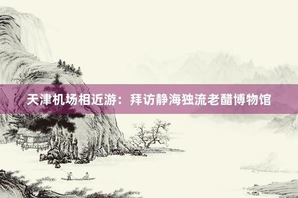 天津机场相近游：拜访静海独流老醋博物馆